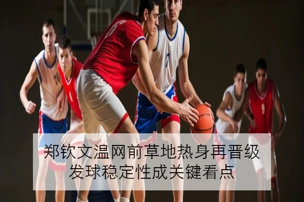 郑钦文温网前草地热身再晋级 发球稳定性成关键看点